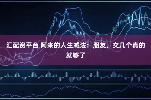 汇配资平台 阿来的人生减法：朋友，交几个真的就够了