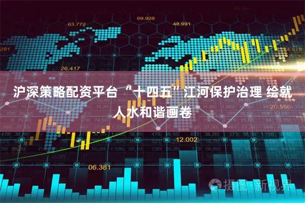 沪深策略配资平台 “十四五”江河保护治理 绘就人水和谐画卷