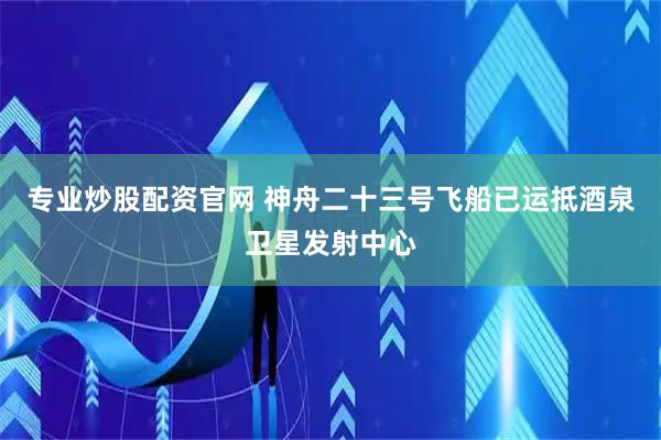 专业炒股配资官网 神舟二十三号飞船已运抵酒泉卫星发射中心