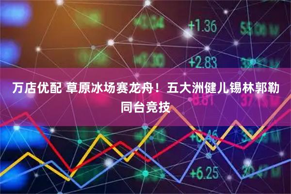 万店优配 草原冰场赛龙舟！五大洲健儿锡林郭勒同台竞技