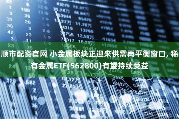 顺市配资官网 小金属板块正迎来供需再平衡窗口, 稀有金属ETF(562800)有望持续受益