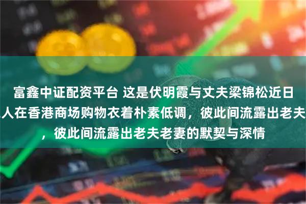 富鑫中证配资平台 这是伏明霞与丈夫梁锦松近日被拍到同框照，二人在香港商场购物衣着朴素低调，彼此间流露出老夫老妻的默契与深情