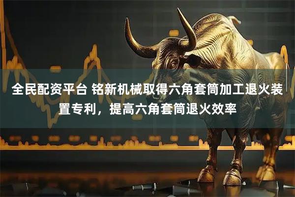 全民配资平台 铭新机械取得六角套筒加工退火装置专利，提高六角套筒退火效率
