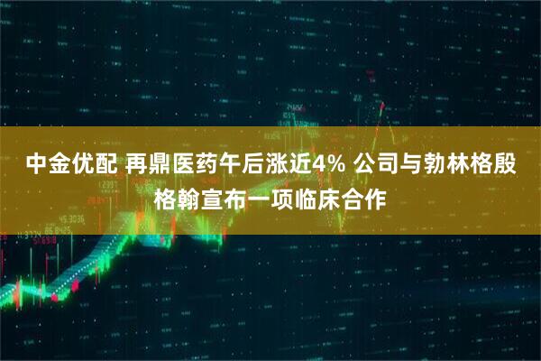 中金优配 再鼎医药午后涨近4% 公司与勃林格殷格翰宣布一项临床合作