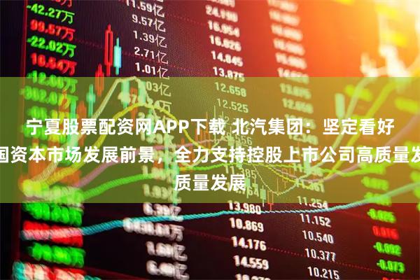 宁夏股票配资网APP下载 北汽集团：坚定看好中国资本市场发展前景，全力支持控股上市公司高质量发展