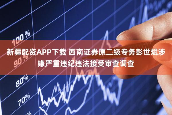 新疆配资APP下载 西南证券原二级专务彭世斌涉嫌严重违纪违法接受审查调查